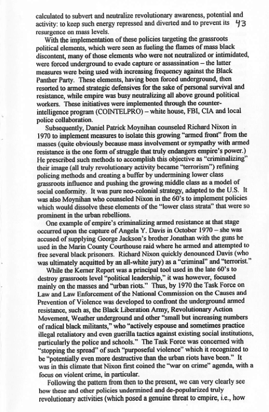 calculated to subvert and neutralize revolutionary awareness, potential and activity: 10 keep such energy repressed and diverted and to preventits 43 resurgence on mass levels. ‘With the implementation of these policies targeting the grassroots political clements, which were seen as fueling the flames of mass black discontent, many of those clements who were not neutralized or intimidated, were forced underground to evade capture or assassination — the latter ‘measures were being used with increasing frequency against the Black Pantber Party. These elements, having been forced underground, then resorted to armed strategic defensives for the sake of personal survival and resistance, while empire was busy neutralizing all above ground political workers. These inititives were implemented through the counter- inteligence program (COINTELPRO) — white house, FBI, CIA and local police collaboration. Subsequeatly, Daniel Patrick Moynihan counseled Richard Nixon in 1970 to implement measures to isolate this growing “armed front” from the masses (quite obviously because mass involvement or sympathy with armed resistance is the one form of struggle that truly endangers empire’s power.) He prescribed such methods to accomplish this objective as “criminalizing™ their image (all truly revolutionary activity became “terrorism”) refining policing methods and creating a buffer by undermining lower class grassroots influcnce and pushing the growing middle class as a model of social conformity. It was pure neo-colonial strategy, adapted to the ULS. It was also Moynihan who counseled Nixon in the 60’s to implement policies which would dissolve these elements of the “lower class strata” that were 50 prominent in the urban rebellions. ‘One example of empire’s criminalizing armed resistance f that stage occurred upon the capture of Angela Y. Davis in October 1970 —she was accused of supplying George Jackson’s brother Jonathan with the guns he used in the Marin County Courthouse raid where he armed and attempted (o free several black prisoners. Richard Nixon quickly denounced Davis (who was ultimately acquitted by an all-white jury) 2 a “criminal” and “terrorist ™ ‘While the Kemer Report was a principal tool used n the late 60’s to destroy grassroots level “political leadership,” it was however, focused mainly on the masses and “urban riots.” Thus, by 1970 the Task Force on Law and Law Enforcement of the National Commission on the Causes and Prevention of Violence was developed to confront the underground armed rosistance, such as, the Black Liberation Army, Revolutionary Action Movement, Weather underground and other “small but increasing numbers ofradical black militants,” who “actively espousc and sometimes practice illegal retaliatory and even guerilla tactics against existing social institutions, particularly the police and schools.” The Task Force was concemed with “stopping the spread” of such “purposeful violence” which it recognized to be “potentially even more destructive than the urban riots have been.” It was in this climate that Nixon fist coined the “war on crime” agends, with a focus on violent crime, in particular. Following the pattem from then 1o the present, we can very clearly sce ‘how these and other policics undermined and de-popularized truly revolutionary activities (which posed a genuine threa to empire, i.c., how